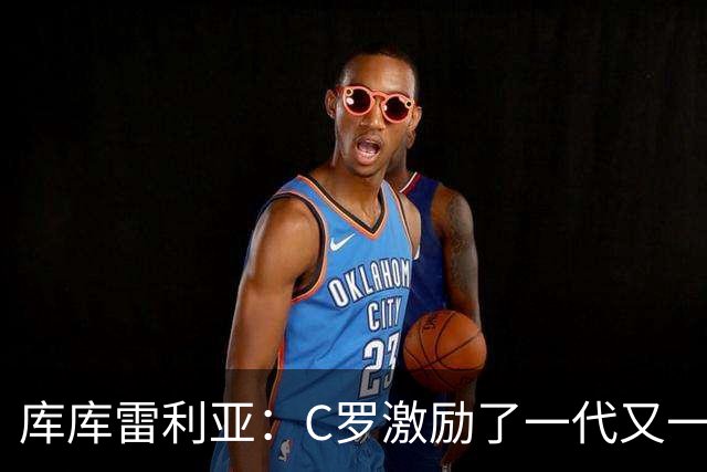 库库雷利亚：C罗激励了一代又一代的年轻人，和他对阵是一种荣幸